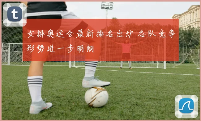 女排奥运会最新排名出炉 各队竞争形势进一步明朗