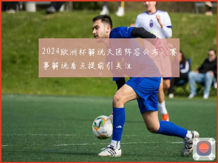 2024欧洲杯解说天团阵容公布,赛事解说看点提前引关注