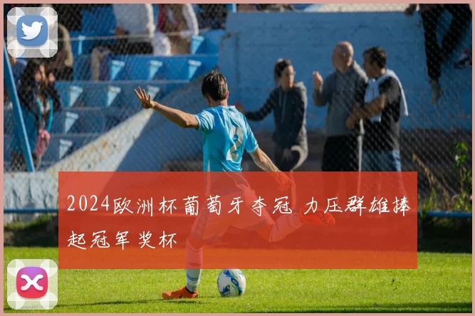2024欧洲杯葡萄牙夺冠 力压群雄捧起冠军奖杯