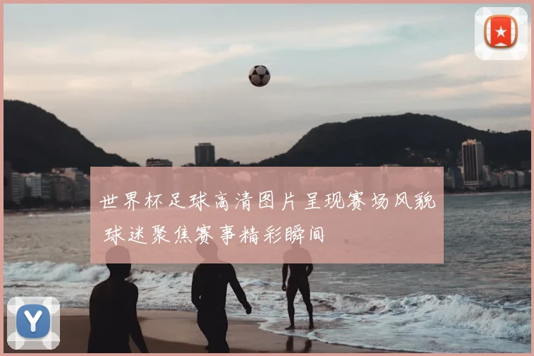 世界杯足球高清图片呈现赛场风貌 球迷聚焦赛事精彩瞬间