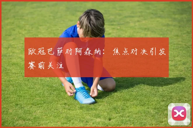 欧冠巴萨对阿森纳:焦点对决引发赛前关注