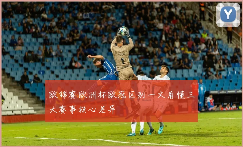 欧锦赛欧洲杯欧冠区别一文看懂三大赛事核心差异