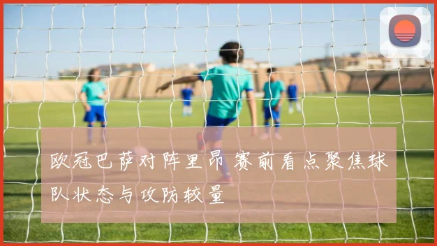 欧冠巴萨对阵里昂 赛前看点聚焦球队状态与攻防较量