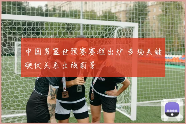 中国男篮世预赛赛程出炉 多场关键硬仗关系出线前景