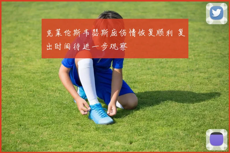 克莱伦斯韦瑟斯庞伤情恢复顺利 复出时间待进一步观察