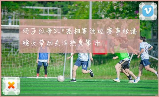 玛莎拉蒂SUV亮相赛场边 赛事转播镜头带动关注热度攀升