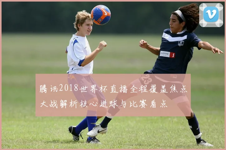腾讯2018世界杯直播全程覆盖焦点大战解析核心进球与比赛看点