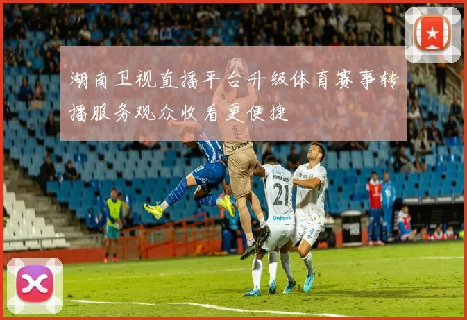 湖南卫视直播平台升级体育赛事转播服务观众收看更便捷