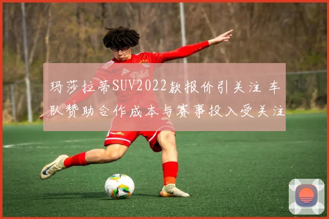 玛莎拉蒂SUV2022款报价引关注 车队赞助合作成本与赛事投入受关注