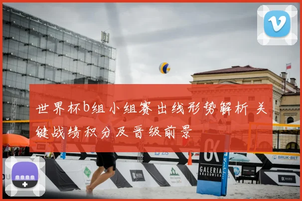 世界杯b组小组赛出线形势解析 关键战绩积分及晋级前景