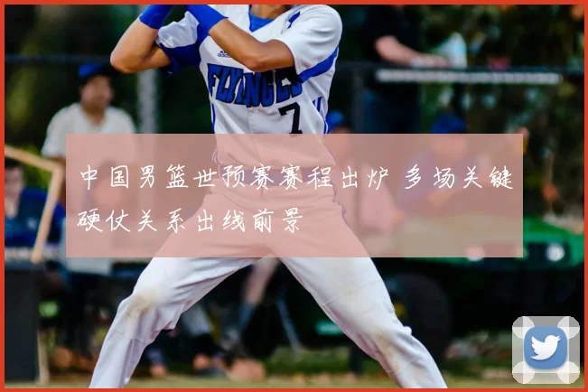 中国男篮世预赛赛程出炉 多场关键硬仗关系出线前景