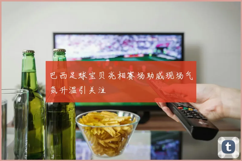 巴西足球宝贝亮相赛场助威现场气氛升温引关注