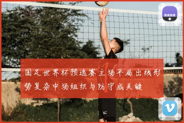 国足世界杯预选赛主场平局出线形势复杂中场组织与防守成关键