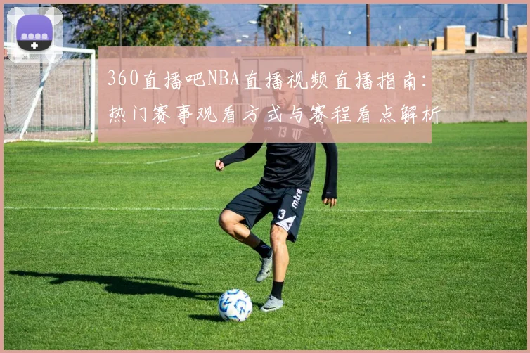 360直播吧NBA直播视频直播指南:热门赛事观看方式与赛程看点解析