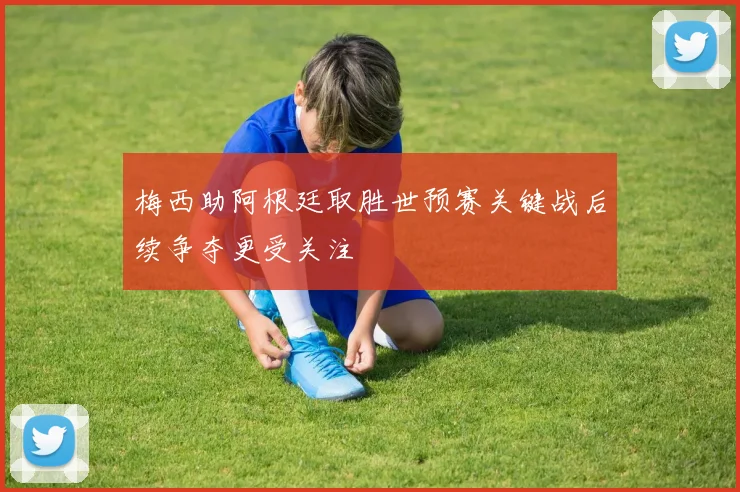梅西助阿根廷取胜世预赛关键战后续争夺更受关注