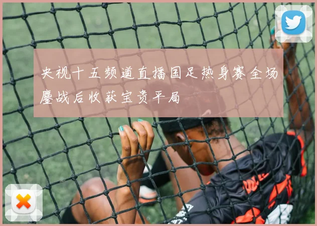 央视十五频道直播国足热身赛全场鏖战后收获宝贵平局