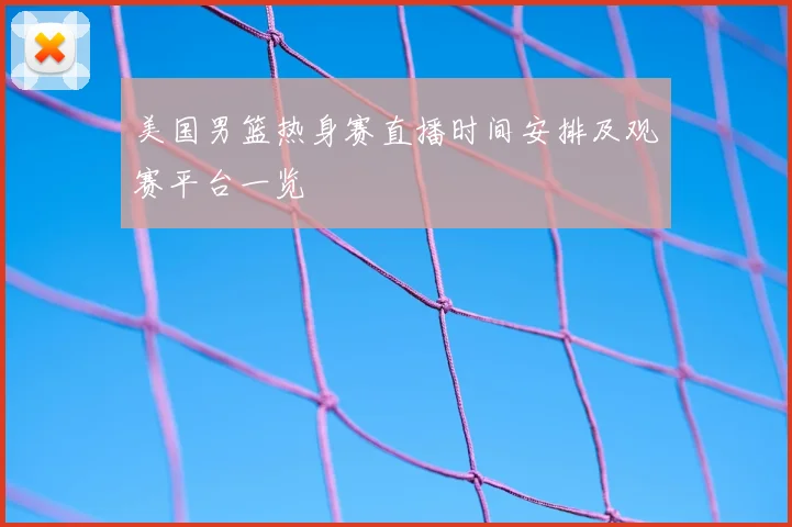 美国男篮热身赛直播时间安排及观赛平台一览