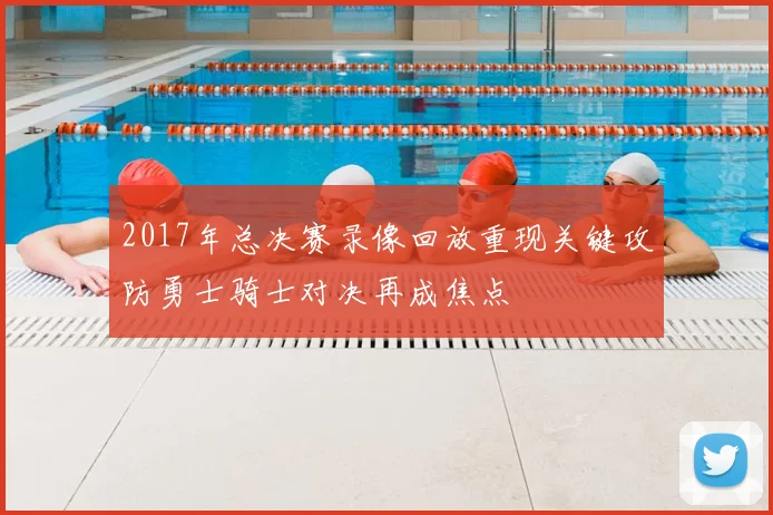 2017年总决赛录像回放重现关键攻防勇士骑士对决再成焦点