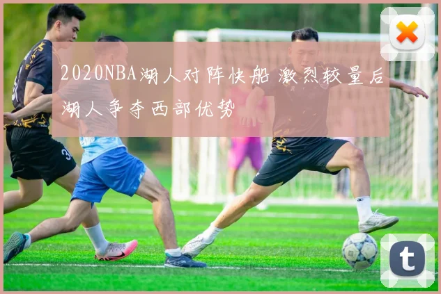 2020NBA湖人对阵快船 激烈较量后湖人争夺西部优势
