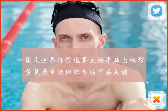 国足世界杯预选赛主场平局出线形势复杂中场组织与防守成关键
