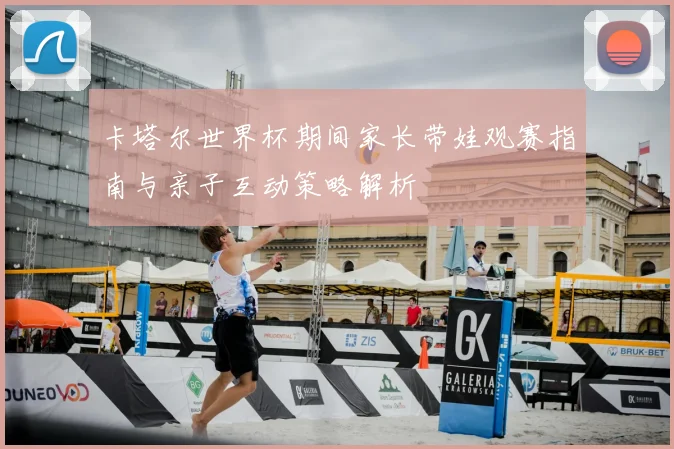 卡塔尔世界杯期间家长带娃观赛指南与亲子互动策略解析