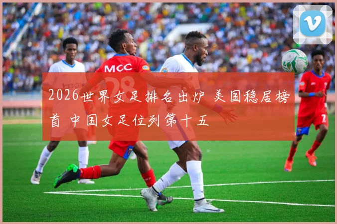 2026世界女足排名出炉 美国稳居榜首 中国女足位列第十五