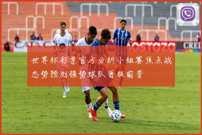 世界杯彩票官方分析小组赛焦点战态势预测强势球队晋级前景