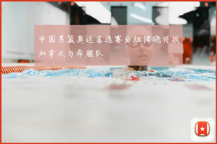 中国男篮奥运落选赛分组揭晓将战加拿大与希腊队