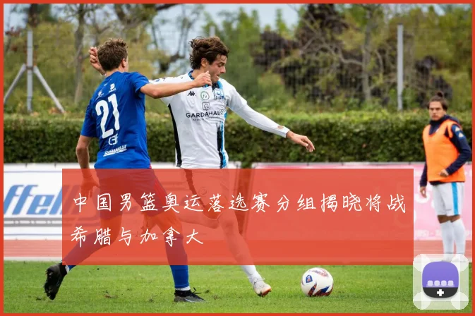 中国男篮奥运落选赛分组揭晓将战希腊与加拿大