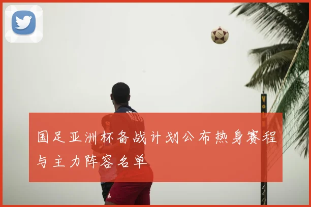 国足亚洲杯备战计划公布热身赛程与主力阵容名单